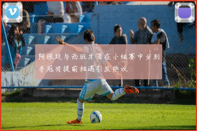 阿根廷与西班牙若在小组赛中分别夺冠将提前相遇引发热议
