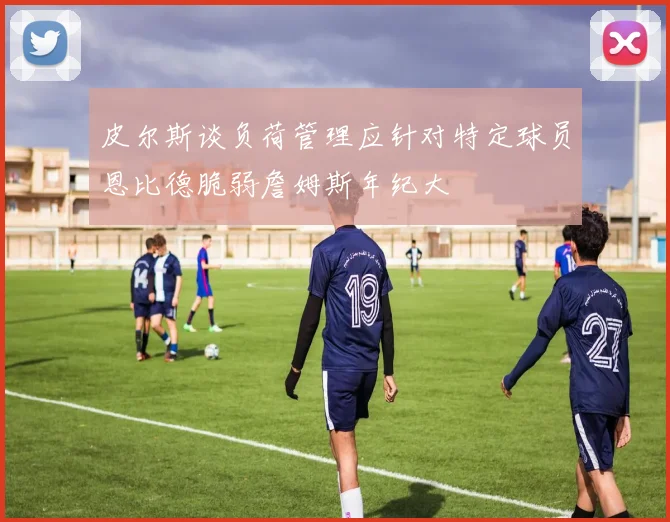 皮尔斯谈负荷管理应针对特定球员恩比德脆弱詹姆斯年纪大