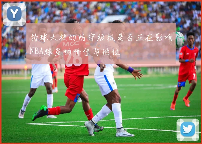 持球大核的防守短板是否正在影响NBA球星的价值与地位