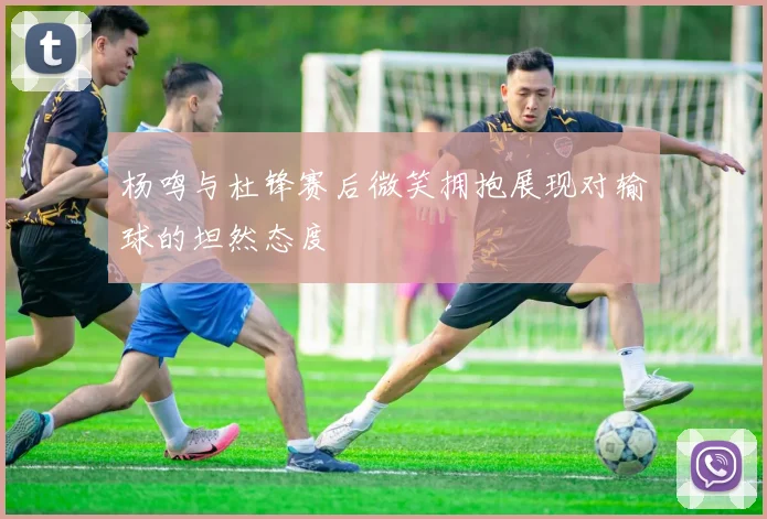 杨鸣与杜锋赛后微笑拥抱展现对输球的坦然态度