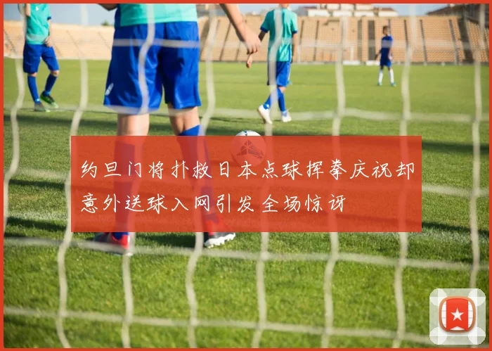 约旦门将扑救日本点球挥拳庆祝却意外送球入网引发全场惊讶