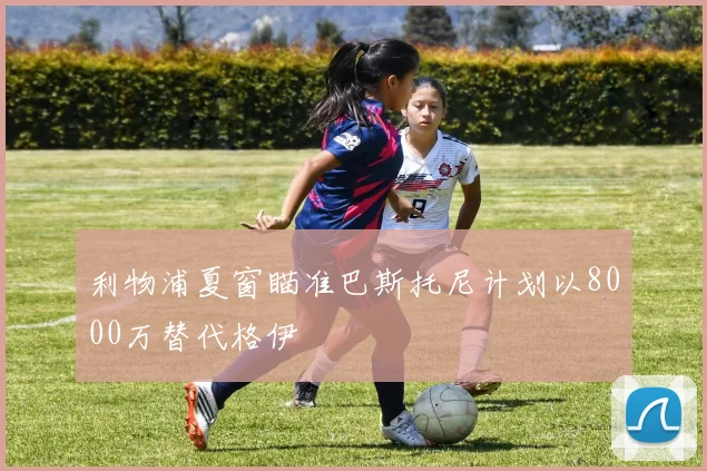 利物浦夏窗瞄准巴斯托尼计划以8000万替代格伊