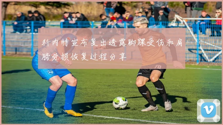 科内特宣布复出透露脚踝受伤和肩膀劳损恢复过程分享