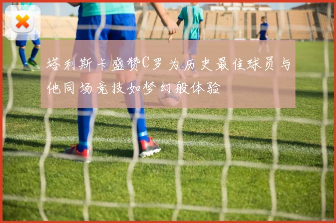 塔利斯卡盛赞C罗为历史最佳球员与他同场竞技如梦幻般体验