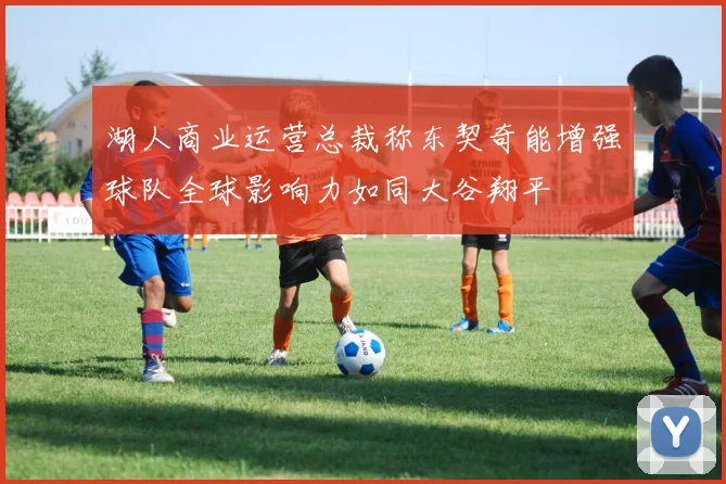 湖人商业运营总裁称东契奇能增强球队全球影响力如同大谷翔平