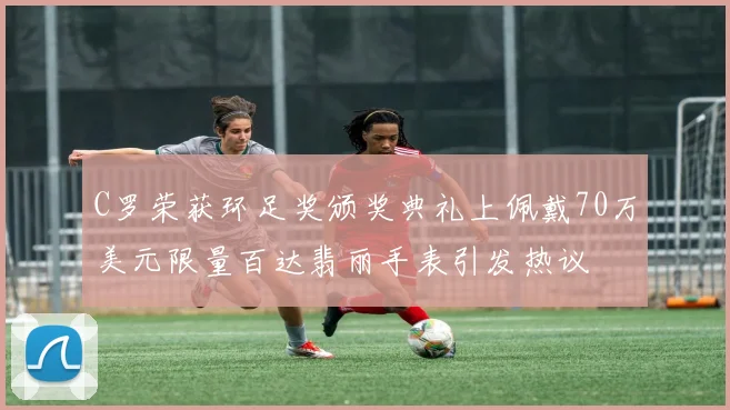 C罗荣获环足奖颁奖典礼上佩戴70万美元限量百达翡丽手表引发热议