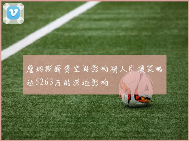 詹姆斯薪资空间影响湖人引援策略达5263万的深远影响