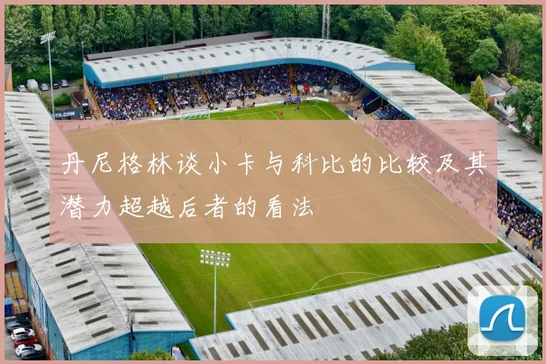 丹尼格林谈小卡与科比的比较及其潜力超越后者的看法