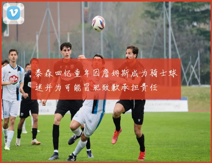 泰森回忆童年因詹姆斯成为骑士球迷并为可能冒犯致歉承担责任