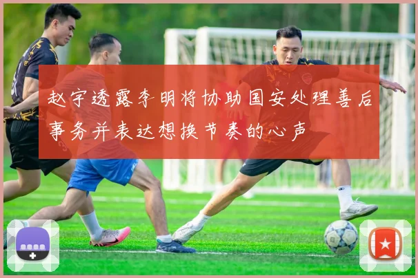 赵宇透露李明将协助国安处理善后事务并表达想换节奏的心声
