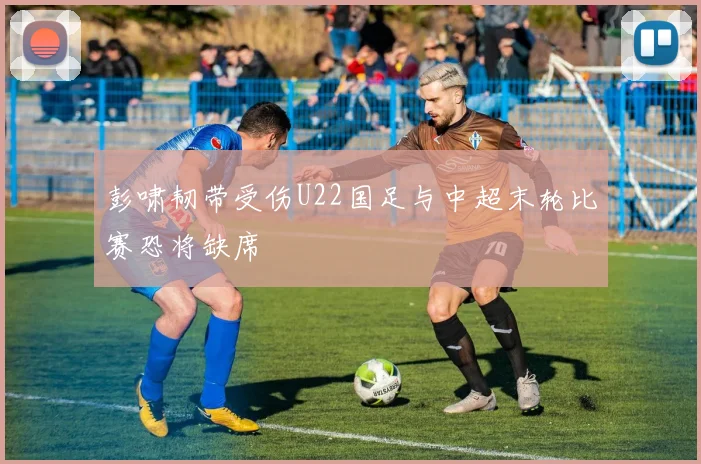 彭啸韧带受伤U22国足与中超末轮比赛恐将缺席