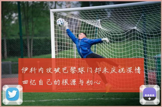 伊科内攻破巴黎球门却未庆祝深情回忆自己的根源与初心