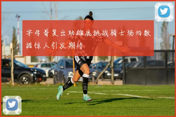 字母哥复出助雄鹿挑战骑士场均数据惊人引发期待
