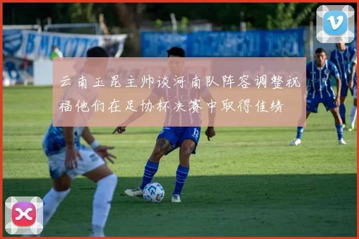 云南玉昆主帅谈河南队阵容调整祝福他们在足协杯决赛中取得佳绩