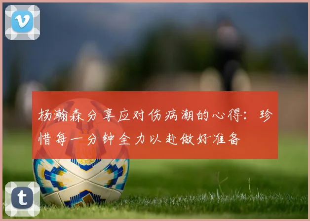 杨瀚森分享应对伤病潮的心得：珍惜每一分钟全力以赴做好准备