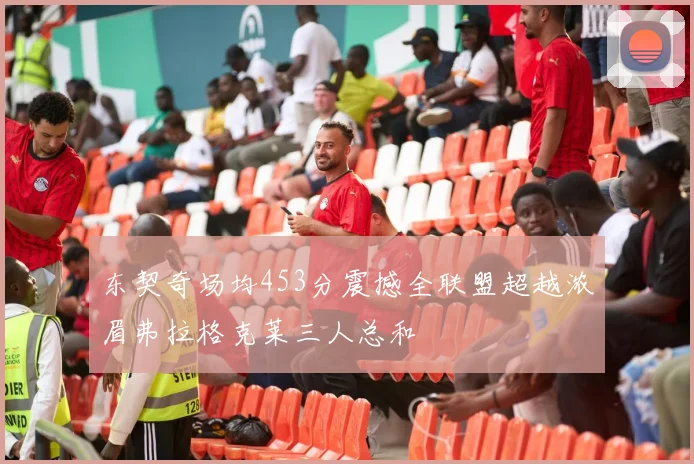 东契奇场均453分震撼全联盟超越浓眉弗拉格克莱三人总和