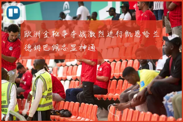 欧洲金靴争夺战激烈进行凯恩哈兰德姆巴佩各显神通