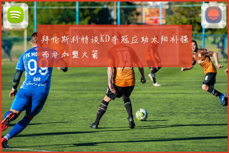 拜伦斯科特谈KD夺冠应助太阳补强而非加盟火箭