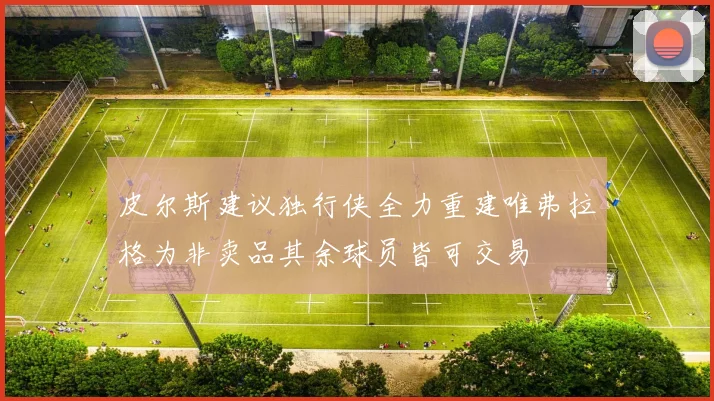 皮尔斯建议独行侠全力重建唯弗拉格为非卖品其余球员皆可交易