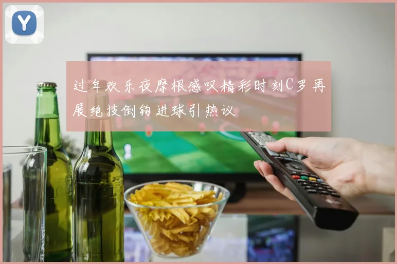 过年欢乐夜摩根感叹精彩时刻C罗再展绝技倒钩进球引热议