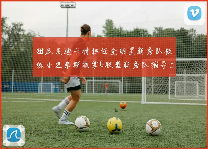 甜瓜麦迪卡特担任全明星新秀队教练小里弗斯执掌G联盟新秀队辅导工作