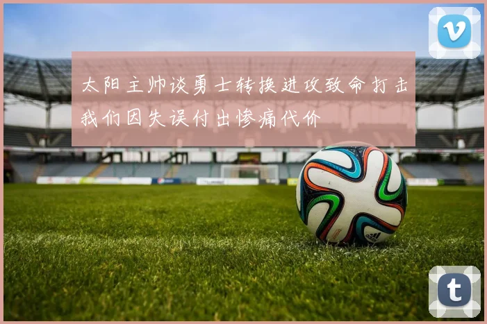 太阳主帅谈勇士转换进攻致命打击我们因失误付出惨痛代价