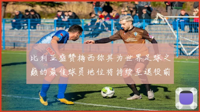 比利亚盛赞梅西称其为世界足球之巅的最佳球员地位将持续至退役前
