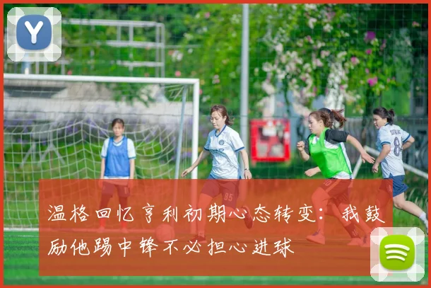 温格回忆亨利初期心态转变：我鼓励他踢中锋不必担心进球