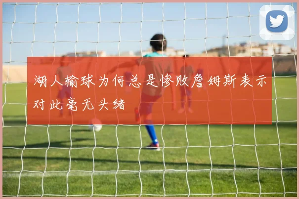 湖人输球为何总是惨败詹姆斯表示对此毫无头绪
