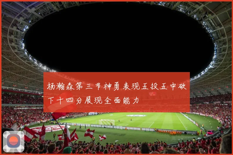 杨瀚森第三节神勇表现五投五中砍下十四分展现全面能力