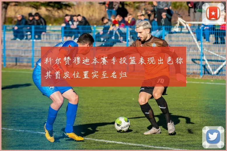 科尔赞穆迪本赛季投篮表现出色称其首发位置实至名归